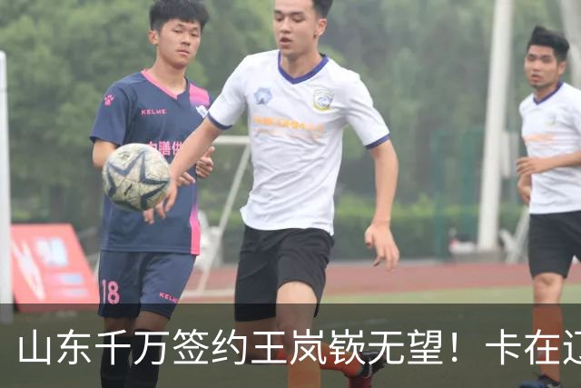 山东千万签约王岚嵚无望！卡在辽宁租借补偿上，明年再努力吧！