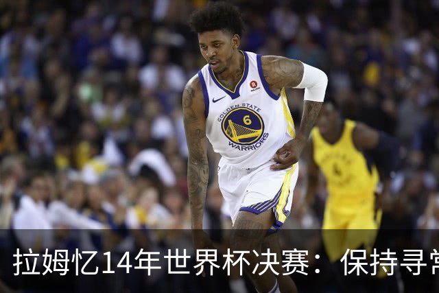 拉姆忆14年世界杯决赛：保持寻常心是关键，不要做太大改变