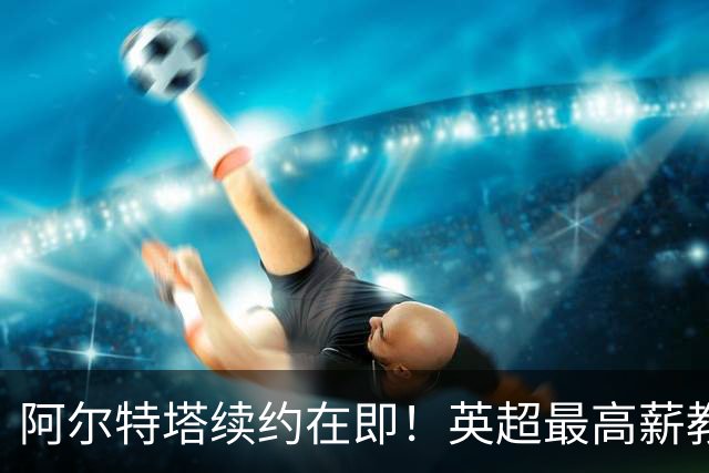阿尔特塔续约在即！英超最高薪教练背后的故事与挑战